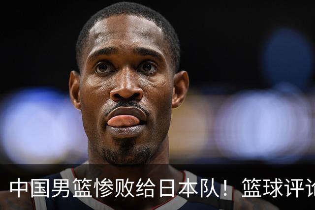 中国男篮惨败给日本队！篮球评论员管维佳：郭士强层面执教被完爆